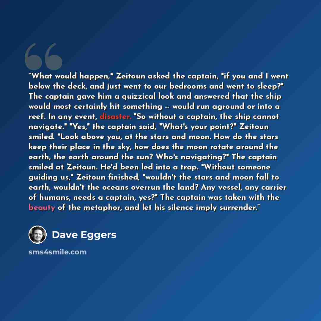 “What would happen," Zeitoun asked the captain, "if you and I went below the deck, and just went to our bedrooms and went to sleep?" The captain gave him a quizzical look and answered that the ship would most certainly hit something -- would run aground or into a reef. In any event, disaster. "So…” quote by Dave Eggers