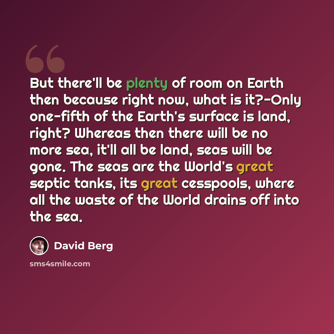 “But there'll be plenty of room on Earth then because right now, what is it?-Only one-fifth of the Earth's surface is land, right? Whereas then there will be no more sea, it'll all be land, seas will be gone. The seas are the World's great septic tanks, its great cesspools, where all the waste of…” quote by David Berg