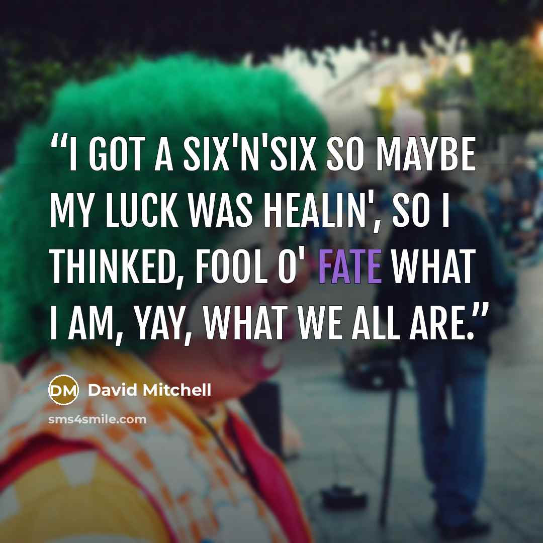 “I got a six'n'six so maybe my luck was healin', so I thinked, fool o' fate what I am, yay, what we all are.” quote by David Mitchell