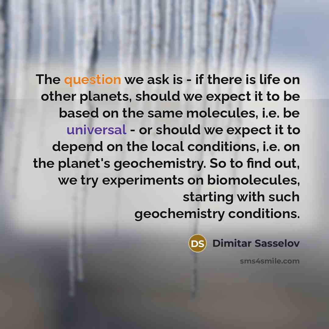 “The question we ask is - if there is life on other planets, should we expect it to be based on the same molecules, i.e. be universal - or should we expect it to depend on the local conditions, i.e. on the planet's geochemistry. So to find out, we try experiments on biomolecules, starting with such…” quote by Dimitar Sasselov