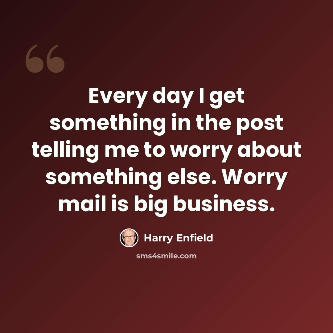 “Every day I get something in the post telling me to worry about something else. Worry mail is big business.” quote by Harry Enfield