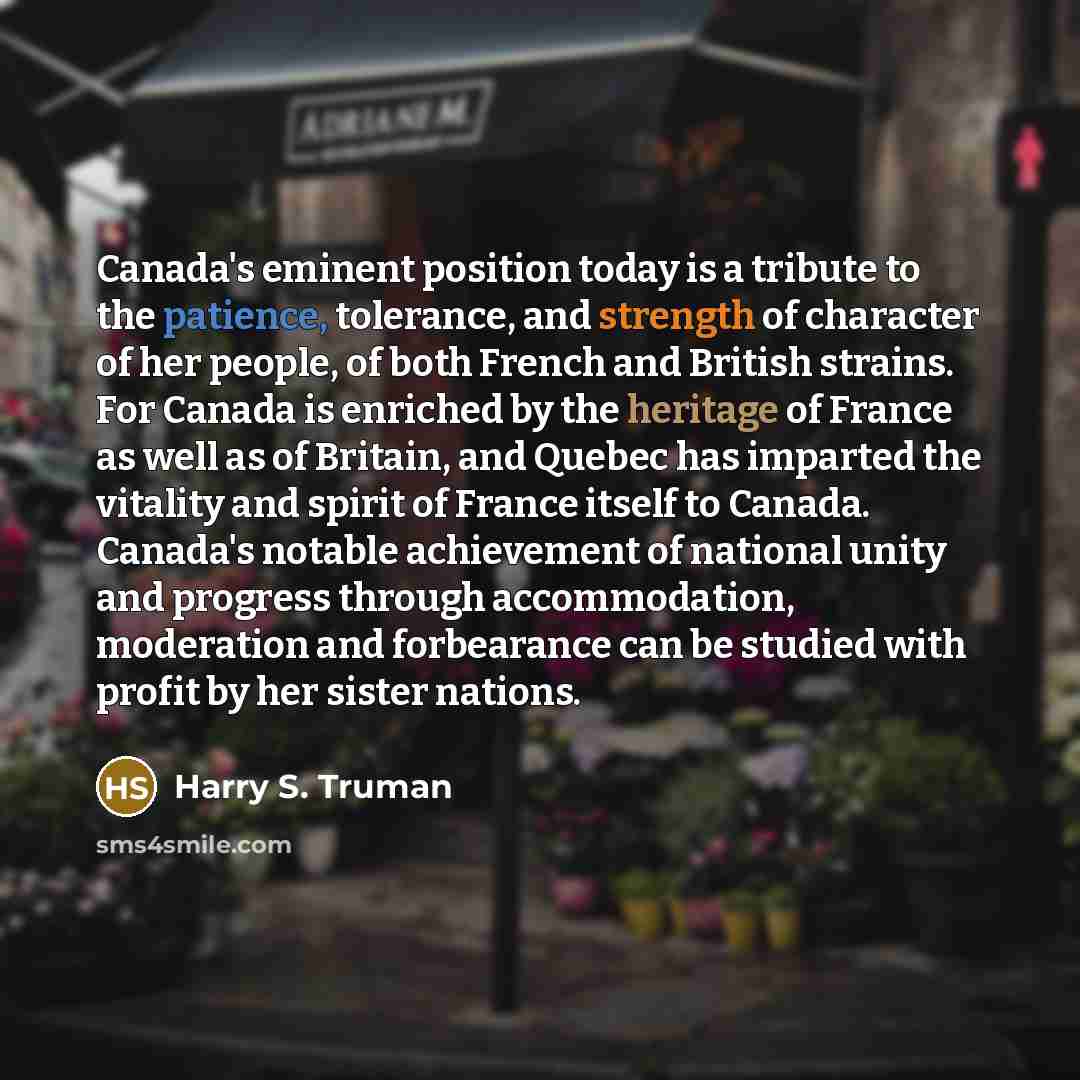 “Canada's eminent position today is a tribute to the patience, tolerance, and strength of character of her people, of both French and British strains. For Canada is enriched by the heritage of France as well as of Britain, and Quebec has imparted the vitality and spirit of France itself to Canada…” quote by Harry S. Truman