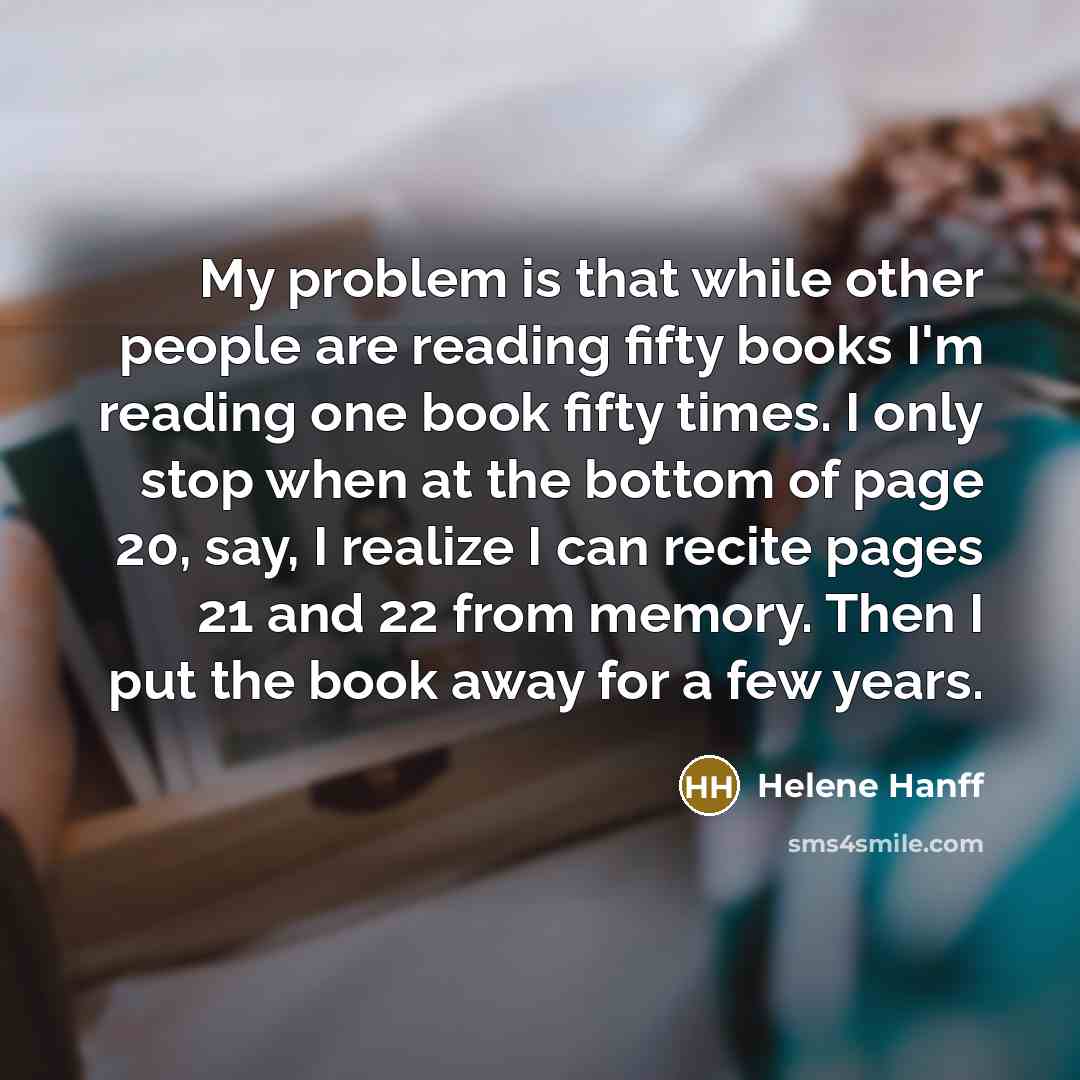 “My problem is that while other people are reading fifty books I'm reading one book fifty times. I only stop when at the bottom of page 20, say, I realize I can recite pages 21 and 22 from memory. Then I put the book away for a few years.” quote by Helene Hanff