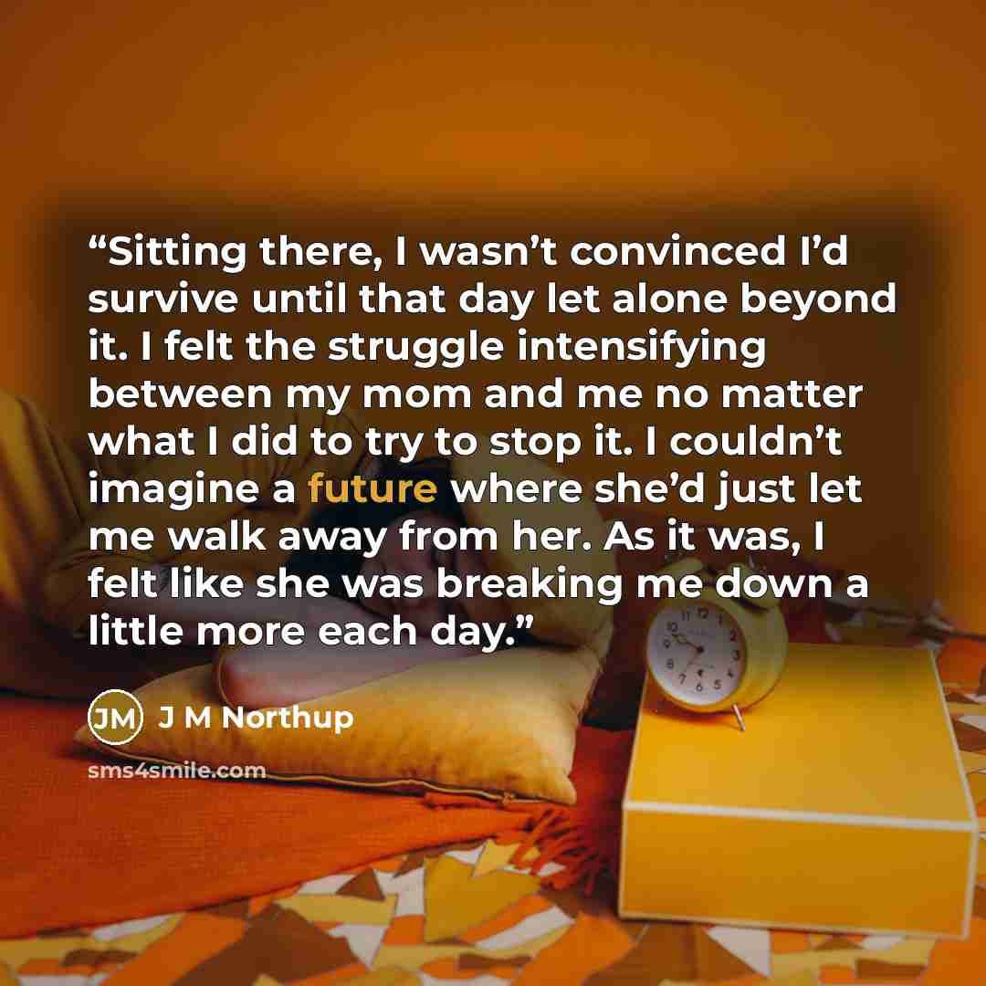 “Sitting there, I wasn’t convinced I’d survive until that day let alone beyond it. I felt the struggle intensifying between my mom and me no matter what I did to try to stop it. I couldn’t imagine a future where she’d just let me walk away from her. As it was, I felt like she was breaking me down a…” quote by J M Northup
