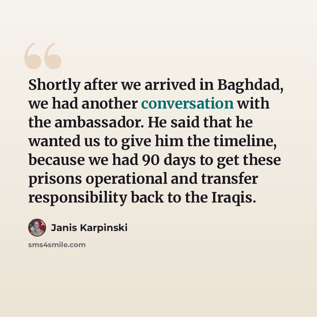“Shortly after we arrived in Baghdad, we had another conversation with the ambassador. He said that he wanted us to give him the timeline, because we had 90 days to get these prisons operational and transfer responsibility back to the Iraqis.” quote by Janis Karpinski