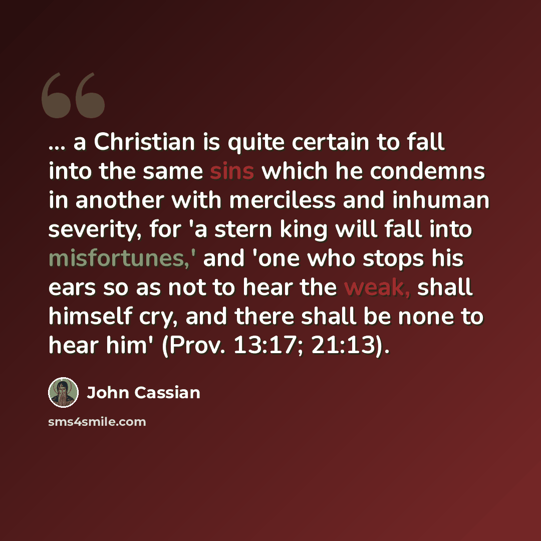 “... a Christian is quite certain to fall into the same sins which he condemns in another with merciless and inhuman severity, for 'a stern king will fall into misfortunes,' and 'one who stops his ears so as not to hear the weak, shall himself cry, and there shall be none to hear him' (Prov. 13:17…” quote by John Cassian