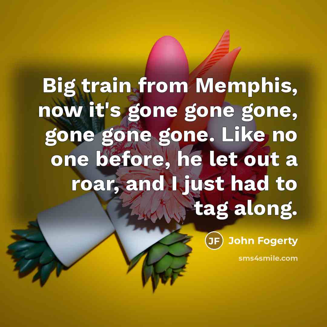 “Big train from Memphis, now it's gone gone gone, gone gone gone. Like no one before, he let out a roar, and I just had to tag along.” quote by John Fogerty