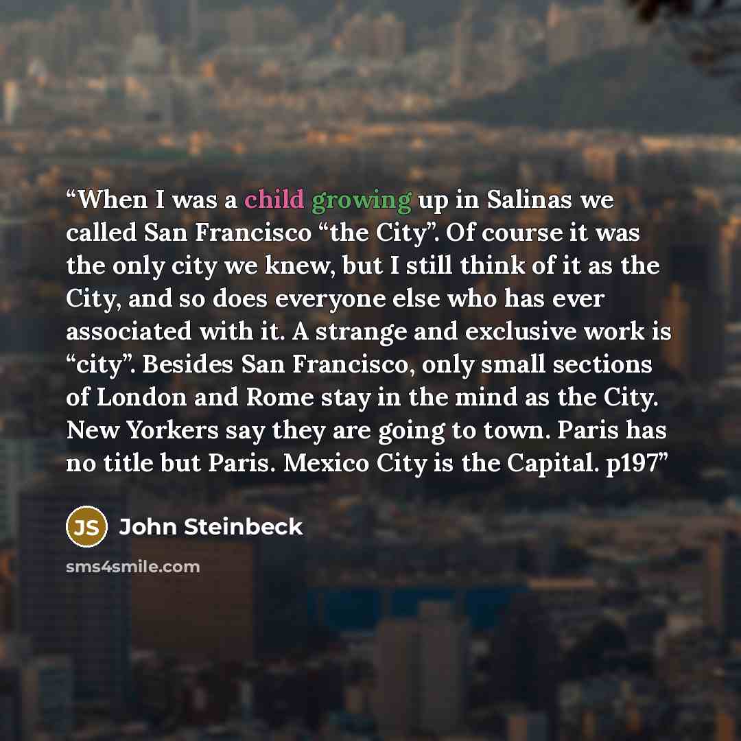 “When I was a child growing up in Salinas we called San Francisco “the City”. Of course it was the only city we knew, but I still think of it as the City, and so does everyone else who has ever associated with it. A strange and exclusive work is “city”. Besides San Francisco, only small sections of…” quote by John Steinbeck