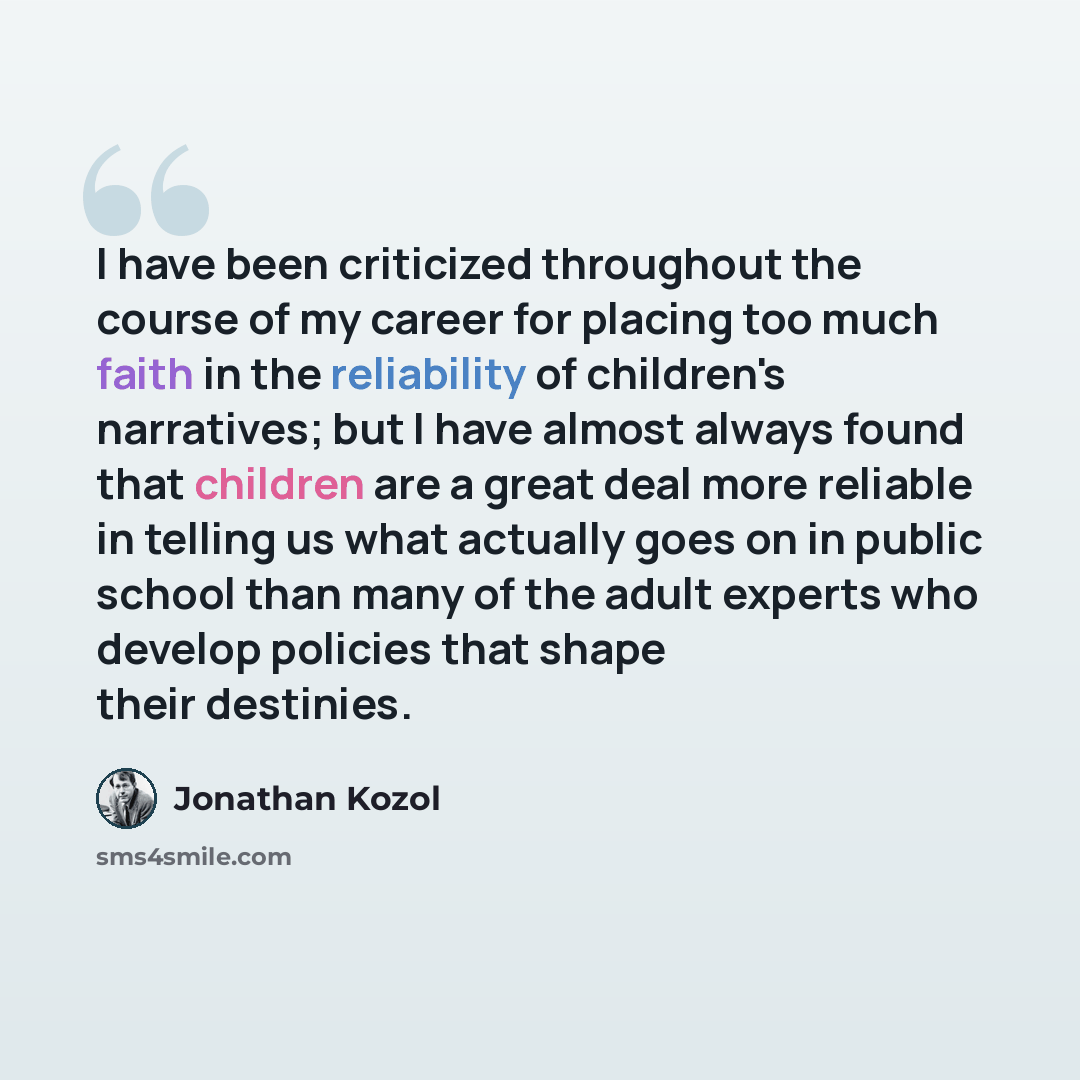 “I have been criticized throughout the course of my career for placing too much faith in the reliability of children's narratives; but I have almost always found that children are a great deal more reliable in telling us what actually goes on in public school than many of the adult experts who…” quote by Jonathan Kozol