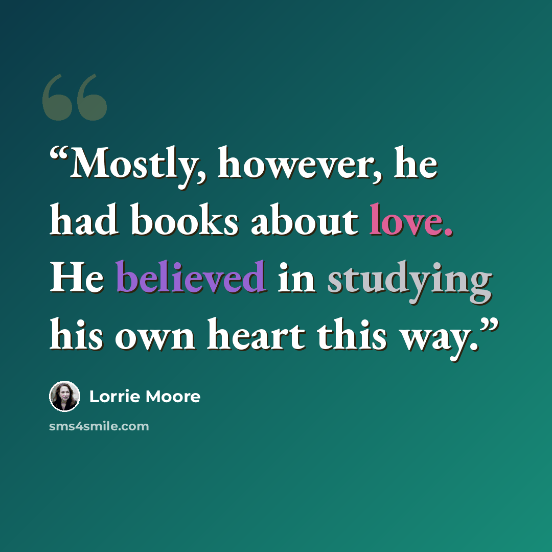 “Mostly, however, he had books about love. He believed in studying his own heart this way.” quote by Lorrie Moore