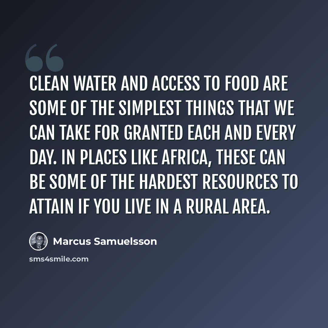“Clean water and access to food are some of the simplest things that we can take for granted each and every day. In places like Africa, these can be some of the hardest resources to attain if you live in a rural area.” quote by Marcus Samuelsson