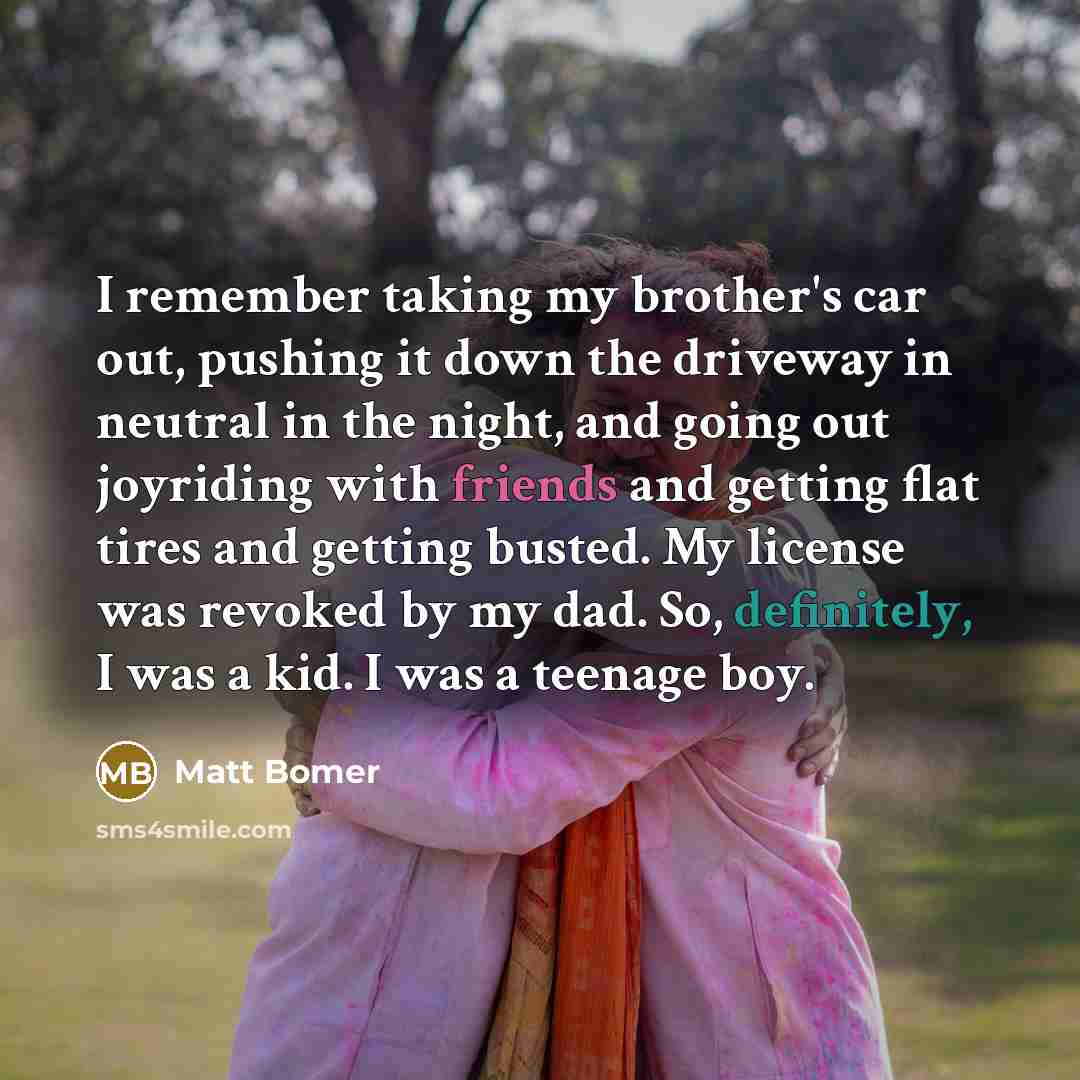 “I remember taking my brother's car out, pushing it down the driveway in neutral in the night, and going out joyriding with friends and getting flat tires and getting busted. My license was revoked by my dad. So, definitely, I was a kid. I was a teenage boy.” quote by Matt Bomer