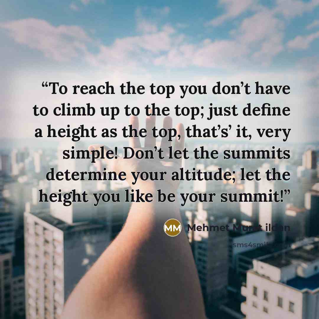 “To reach the top you don’t have to climb up to the top; just define a height as the top, that’s’ it, very simple! Don’t let the summits determine your altitude; let the height you like be your summit!” quote by Mehmet Murat ildan
