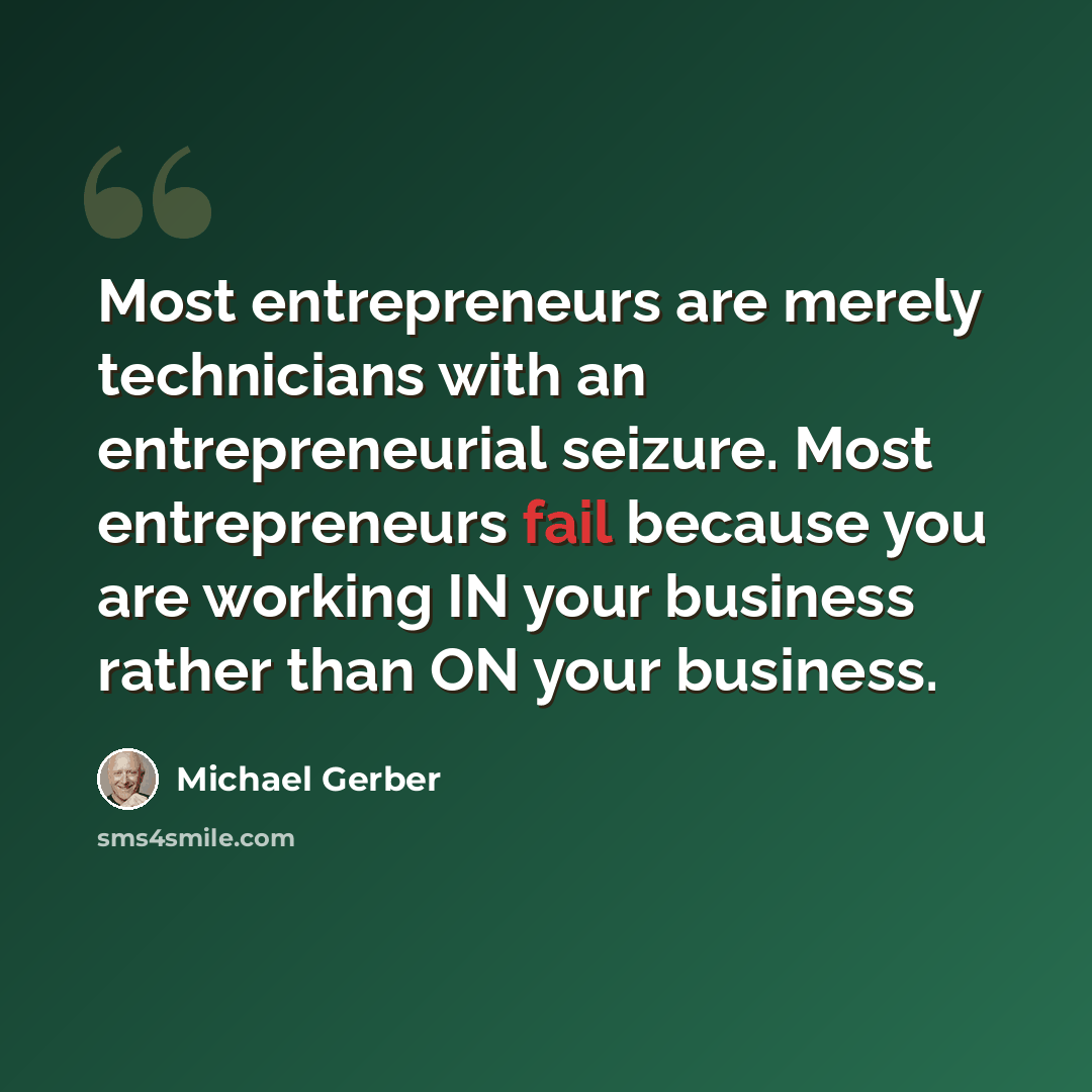 “Most entrepreneurs are merely technicians with an entrepreneurial seizure. Most entrepreneurs fail because you are working IN your business rather than ON your business.” quote by Michael Gerber
