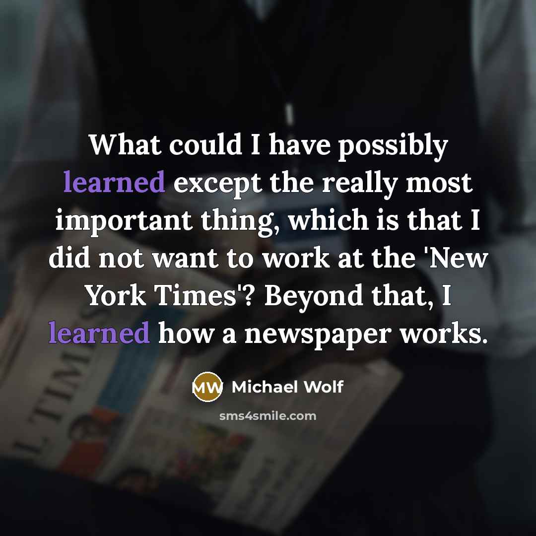 “What could I have possibly learned except the really most important thing, which is that I did not want to work at the 'New York Times'? Beyond that, I learned how a newspaper works.” quote by Michael Wolf
