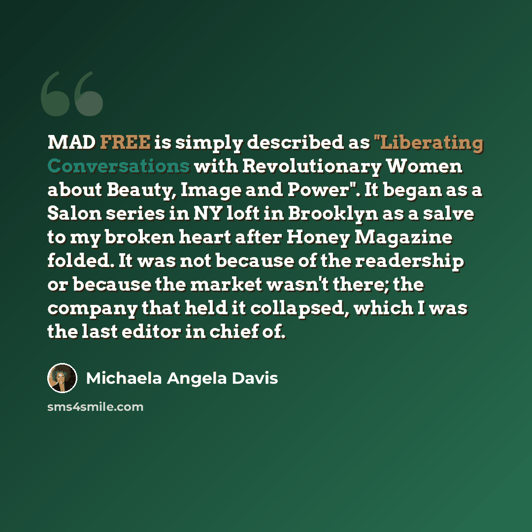 “MAD FREE is simply described as "Liberating Conversations with Revolutionary Women about Beauty, Image and Power". It began as a Salon series in NY loft in Brooklyn as a salve to my broken heart after Honey Magazine folded. It was not because of the readership or because the market wasn't there…” quote by Michaela Angela Davis