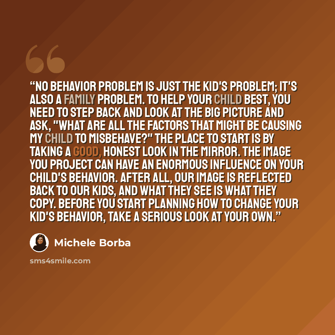 “No behavior problem is just the kid's problem; it's also a family problem. To help your child best, you need to step back and look at the big picture and ask, "What are all the factors that might be causing my child to misbehave?" The place to start is by taking a good, honest look in the mirror…” quote by Michele Borba
