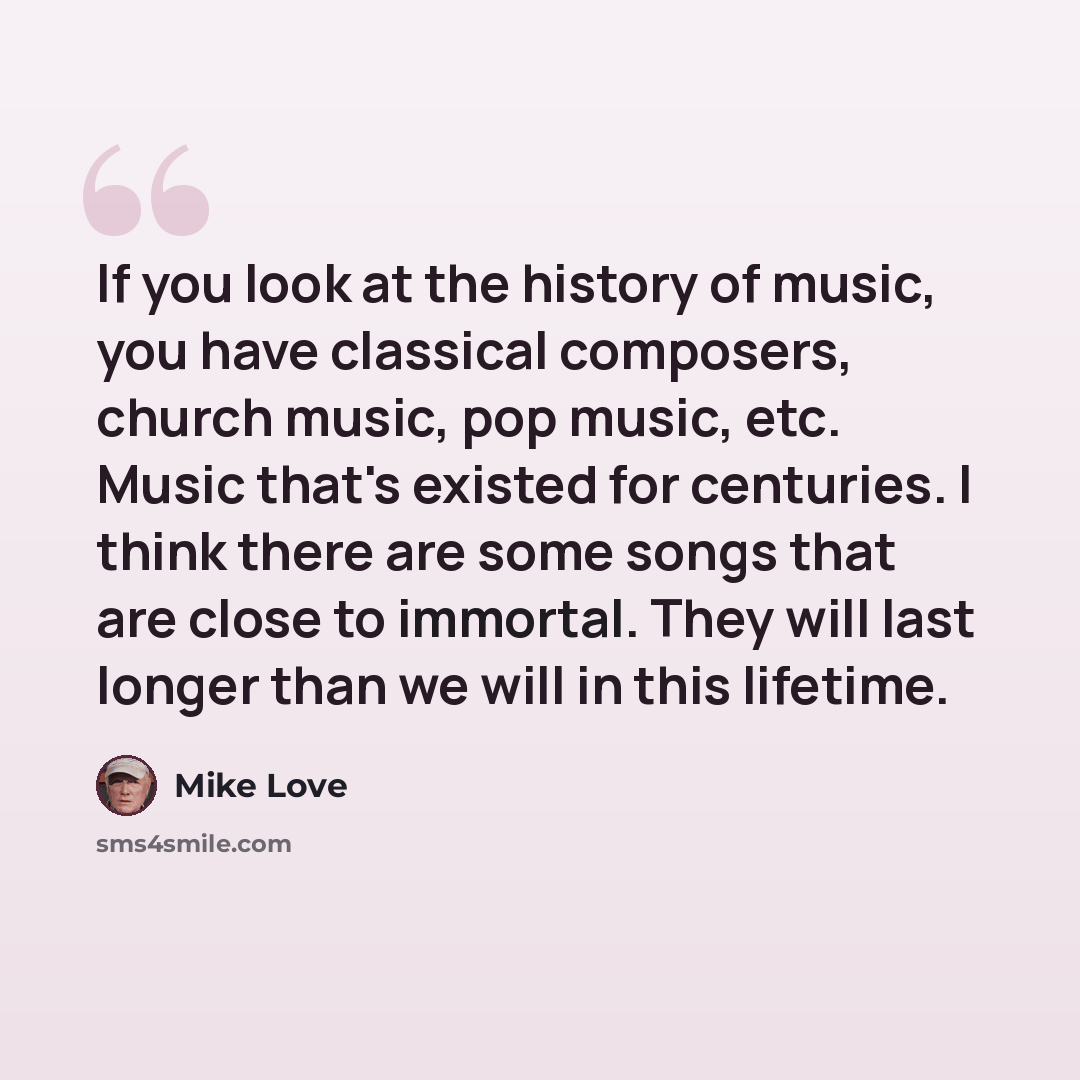 “If you look at the history of music, you have classical composers, church music, pop music, etc. Music that's existed for centuries. I think there are some songs that are close to immortal. They will last longer than we will in this lifetime.” quote by Mike Love