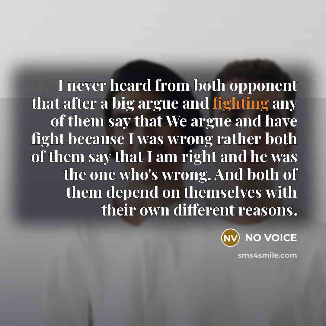 “I never heard from both opponent that after a big argue and fighting any of them say that We argue and have fight because I was wrong rather both of them say that I am right and he was the one who's wrong. And both of them depend on themselves with their own different reasons.” quote by NO VOICE
