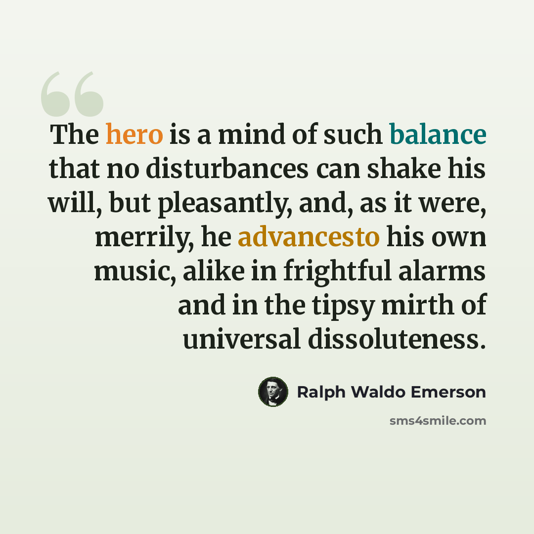 “The hero is a mind of such balance that no disturbances can shake his will, but pleasantly, and, as it were, merrily, he advancesto his own music, alike in frightful alarms and in the tipsy mirth of universal dissoluteness.” quote by Ralph Waldo Emerson