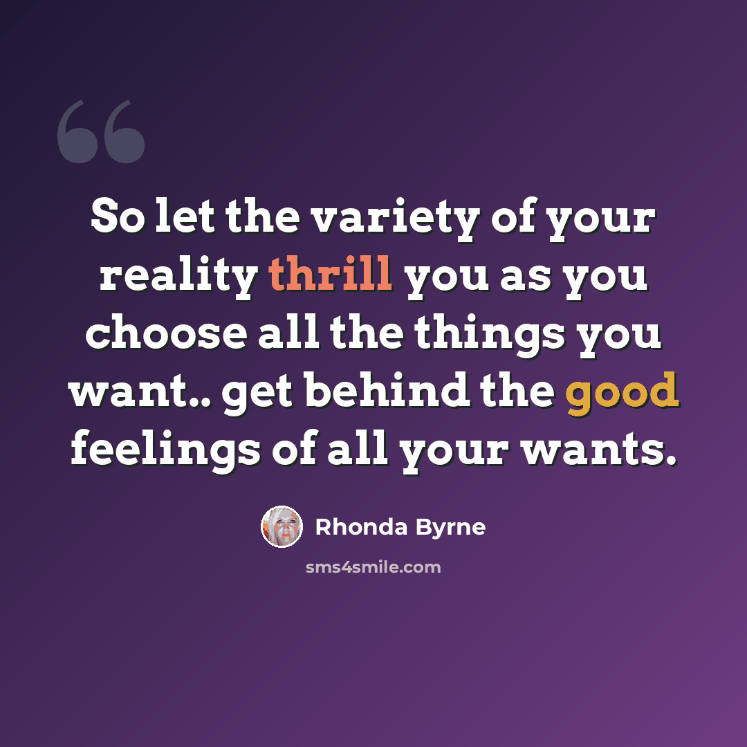 “So let the variety of your reality thrill you as you choose all the things you want.. get behind the good feelings of all your wants.” quote by Rhonda Byrne