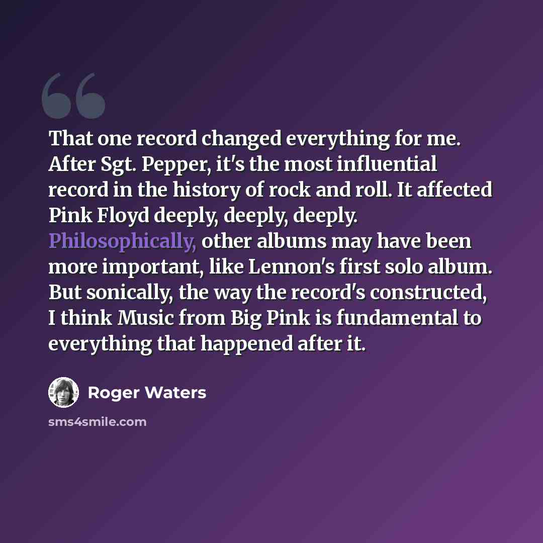 “That one record changed everything for me. After Sgt. Pepper, it's the most influential record in the history of rock and roll. It affected Pink Floyd deeply, deeply, deeply. Philosophically, other albums may have been more important, like Lennon's first solo album. But sonically, the way the…” quote by Roger Waters