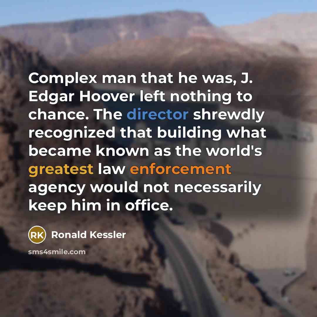 “Complex man that he was, J. Edgar Hoover left nothing to chance. The director shrewdly recognized that building what became known as the world's greatest law enforcement agency would not necessarily keep him in office.” quote by Ronald Kessler