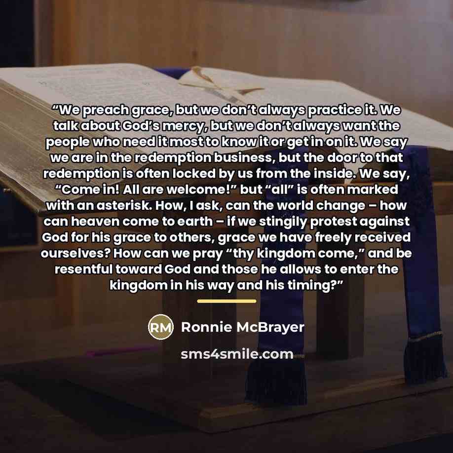 “We preach grace, but we don’t always practice it. We talk about God’s mercy, but we don’t always want the people who need it most to know it or get in on it. We say we are in the redemption business, but the door to that redemption is often locked by us from the inside. We say, “Come in! All are…” quote by Ronnie McBrayer