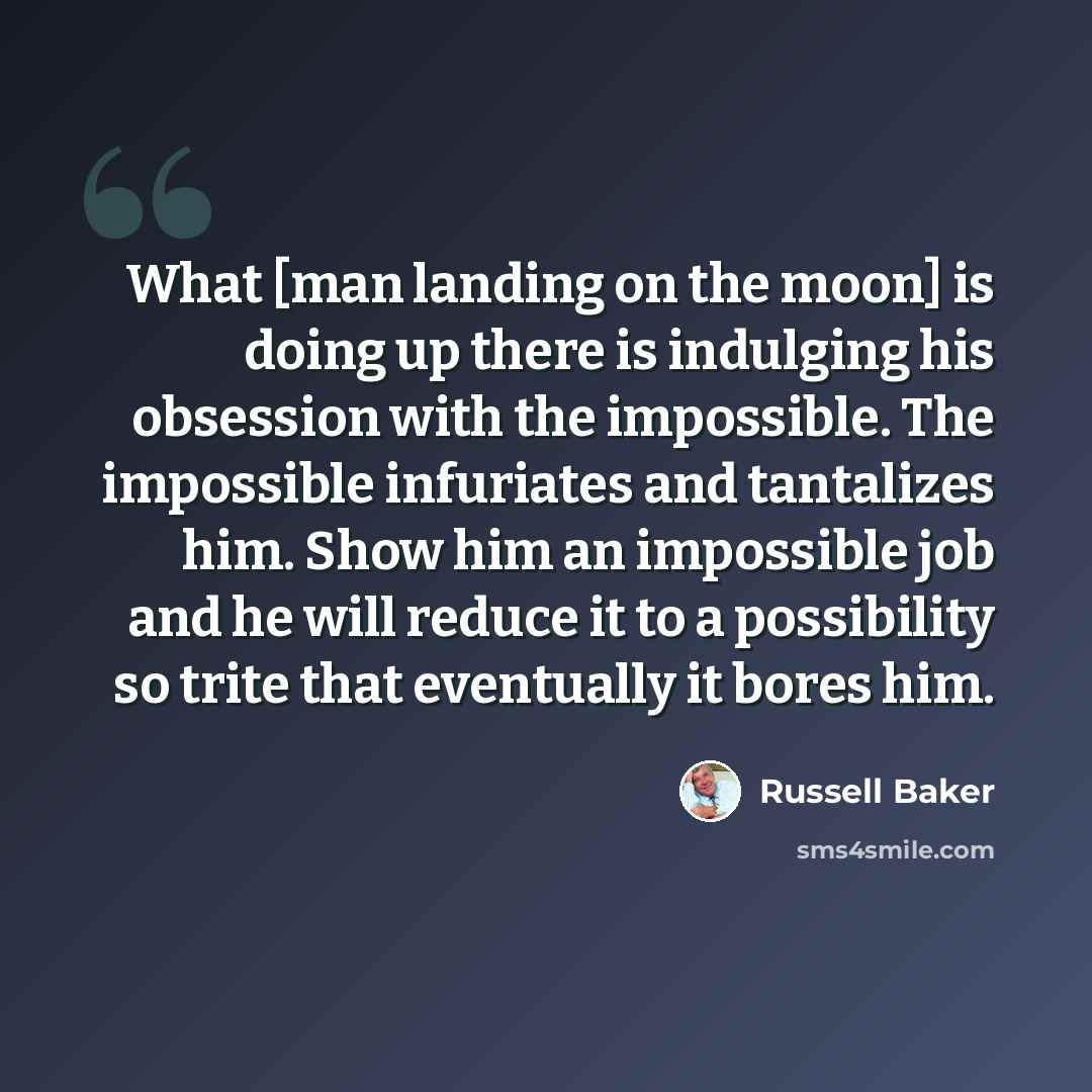 “What [man landing on the moon] is doing up there is indulging his obsession with the impossible. The impossible infuriates and tantalizes him. Show him an impossible job and he will reduce it to a possibility so trite that eventually it bores him.” quote by Russell Baker