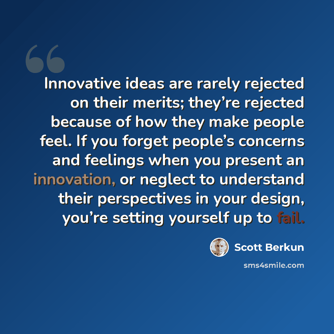 “Innovative ideas are rarely rejected on their merits; they’re rejected because of how they make people feel. If you forget people’s concerns and feelings when you present an innovation, or neglect to understand their perspectives in your design, you’re setting yourself up to fail.” quote by Scott Berkun