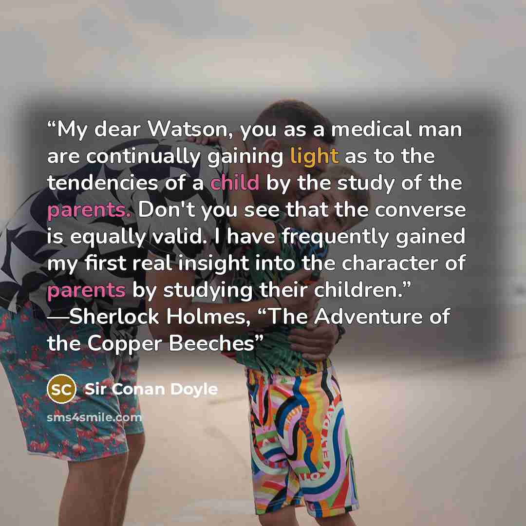 “My dear Watson, you as a medical man are continually gaining light as to the tendencies of a child by the study of the parents. Don't you see that the converse is equally valid. I have frequently gained my first real insight into the character of parents by studying their children.” —Sherlock…” quote by sir Conan Doyle
