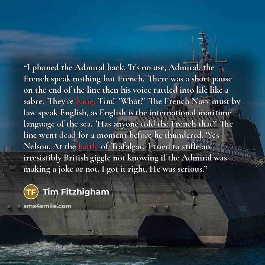 “I phoned the Admiral back. 'It's no use, Admiral, the French speak nothing but French.' There was a short pause on the end of the line then his voice rattled into life like a sabre. 'They're lying, Tim!' 'What?' 'The French Navy must by law speak English, as English is the international maritime…” quote by Tim Fitzhigham