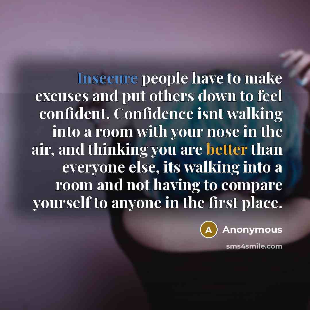 “Insecure people have to make excuses and put others down to feel confident. Confidence isnt walking into a room with your nose in the air, and thinking you are better than everyone else, its walking into a room and not having to compare yourself to anyone in the first place.” quote by Anonymous