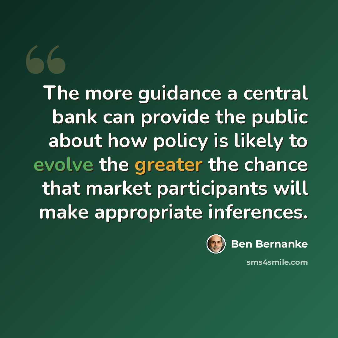 “The more guidance a central bank can provide the public about how policy is likely to evolve the greater the chance that market participants will make appropriate inferences.” quote by Ben Bernanke