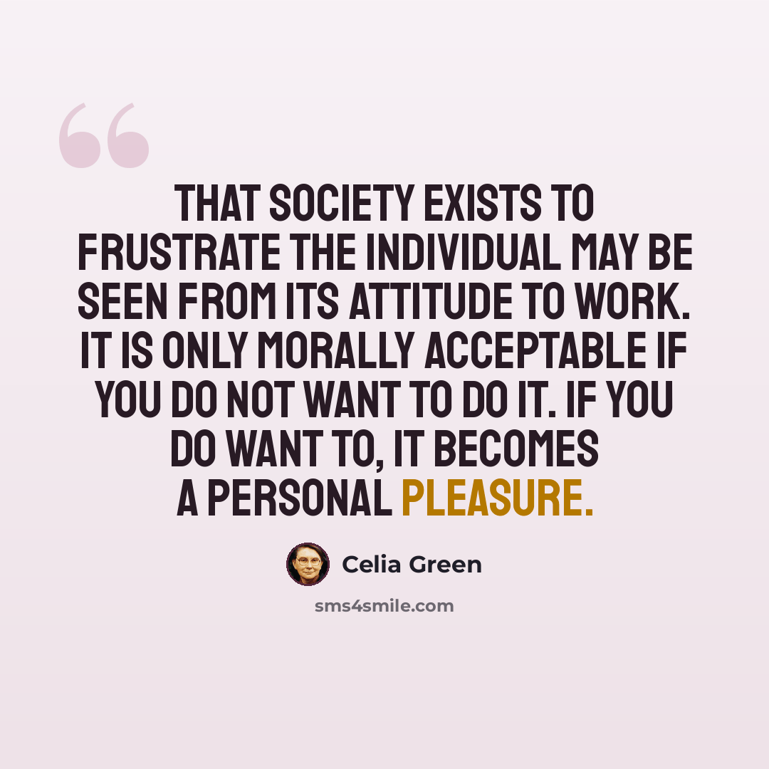 “That society exists to frustrate the individual may be seen from its attitude to work. It is only morally acceptable if you do not want to do it. If you do want to, it becomes a personal pleasure.” quote by Celia Green