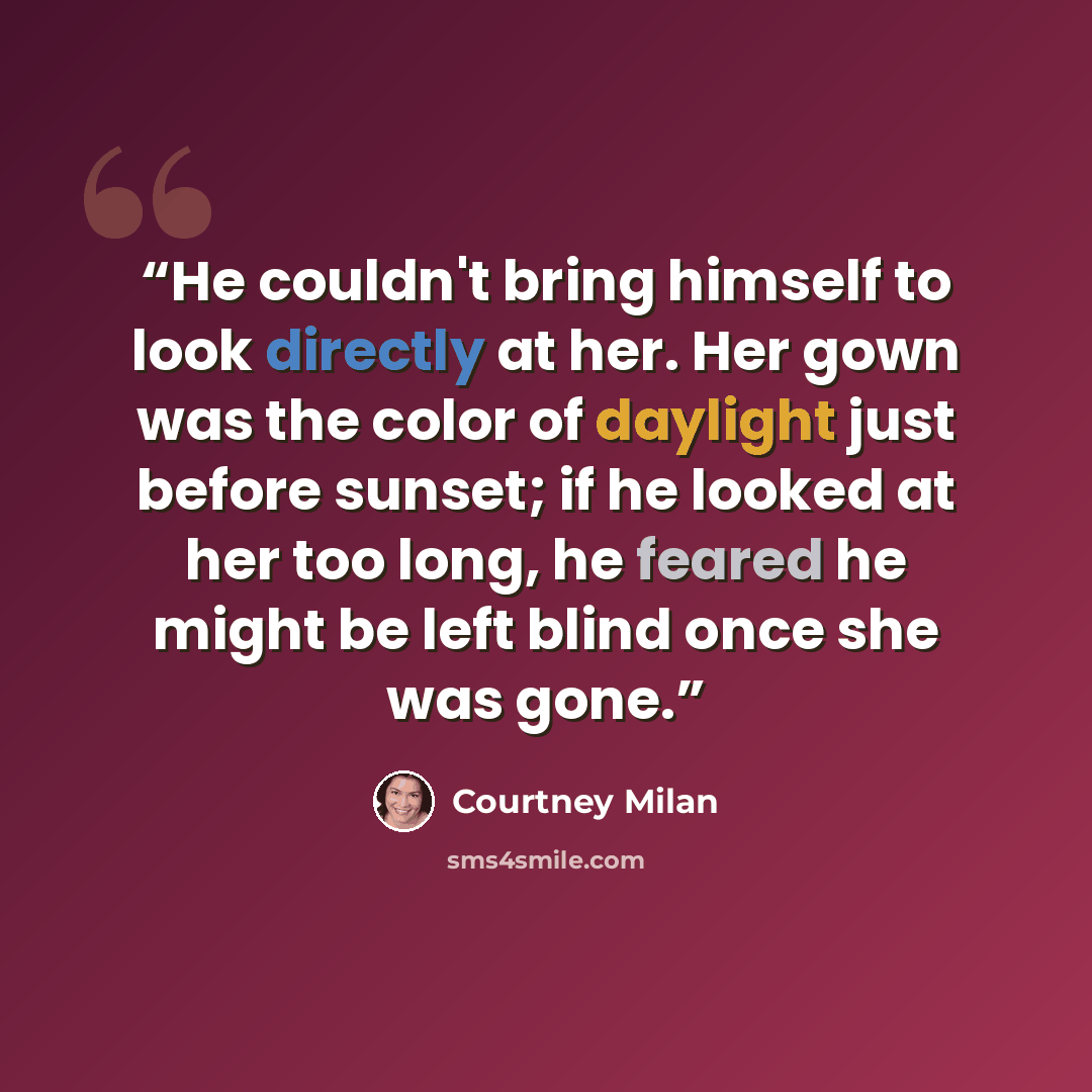 “He couldn't bring himself to look directly at her. Her gown was the color of daylight just before sunset; if he looked at her too long, he feared he might be left blind once she was gone.” quote by Courtney Milan