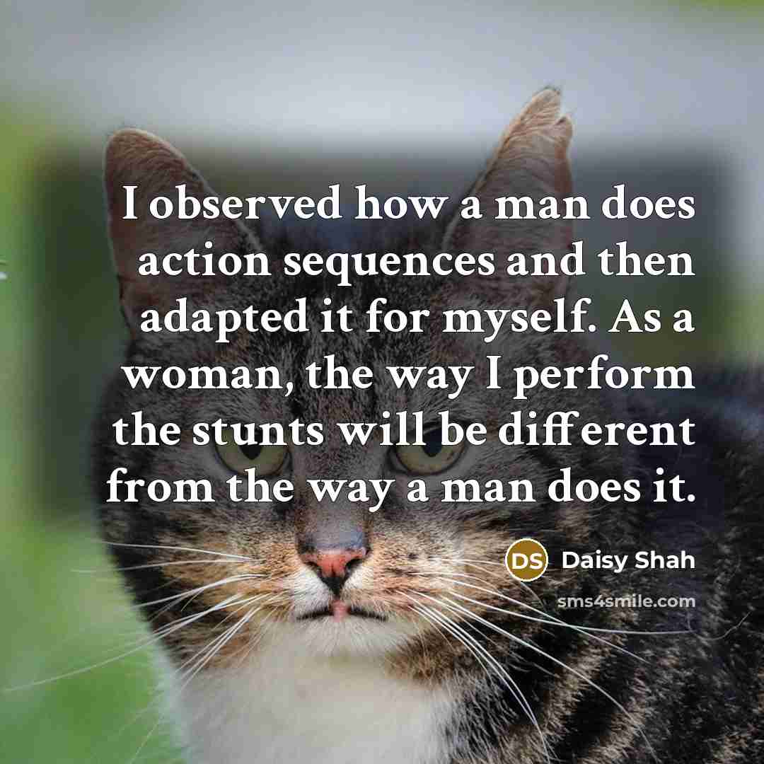 “I observed how a man does action sequences and then adapted it for myself. As a woman, the way I perform the stunts will be different from the way a man does it.” quote by Daisy Shah