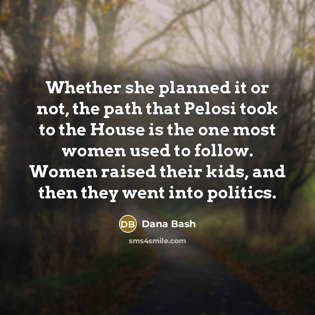 “Whether she planned it or not, the path that Pelosi took to the House is the one most women used to follow. Women raised their kids, and then they went into politics.” quote by Dana Bash