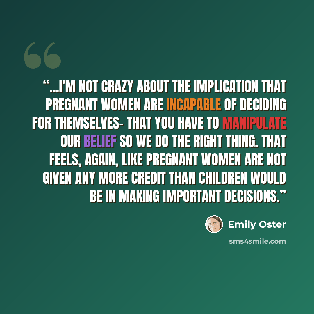 “...I'm not crazy about the implication that pregnant women are incapable of deciding for themselves- that you have to manipulate our belief so we do the right thing. That feels, again, like pregnant women are not given any more credit than children would be in making important decisions.” quote by Emily Oster