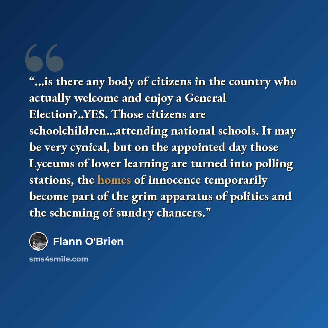“...is there any body of citizens in the country who actually welcome and enjoy a General Election?..YES. Those citizens are schoolchildren...attending national schools. It may be very cynical, but on the appointed day those Lyceums of lower learning are turned into polling stations, the homes of…” quote by Flann O'brien