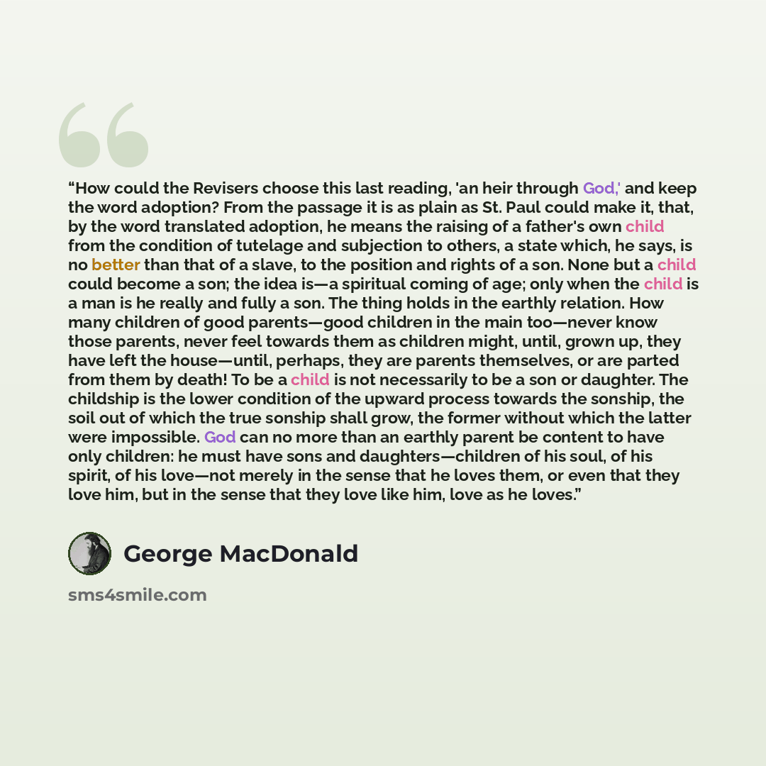“How could the Revisers choose this last reading, 'an heir through God,' and keep the word adoption? From the passage it is as plain as St. Paul could make it, that, by the word translated adoption, he means the raising of a father's own child from the condition of tutelage and subjection to…” quote by George MacDonald