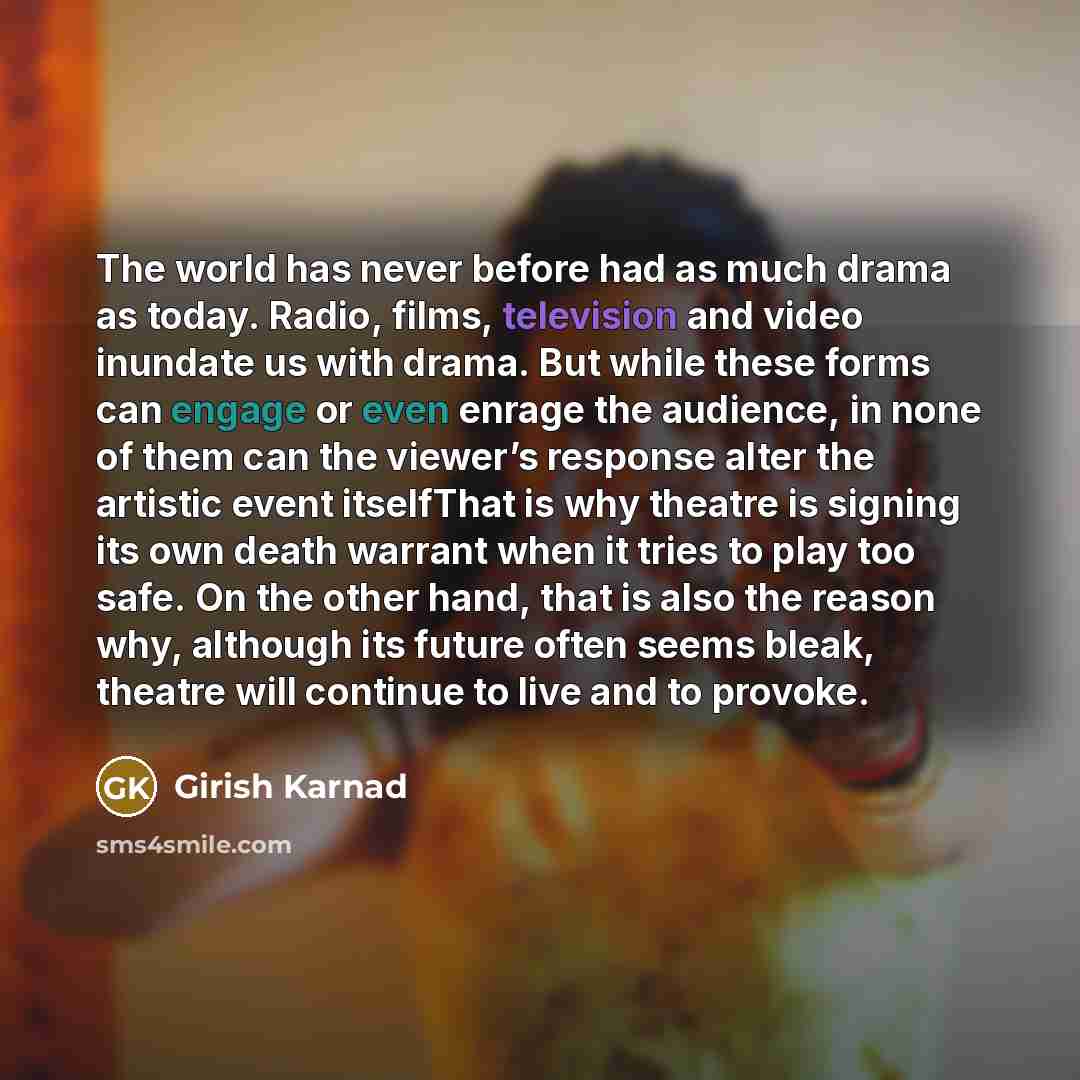 “The world has never before had as much drama as today. Radio, films, television and video inundate us with drama. But while these forms can engage or even enrage the audience, in none of them can the viewer’s response alter the artistic event itselfThat is why theatre is signing its own death…” quote by Girish Karnad