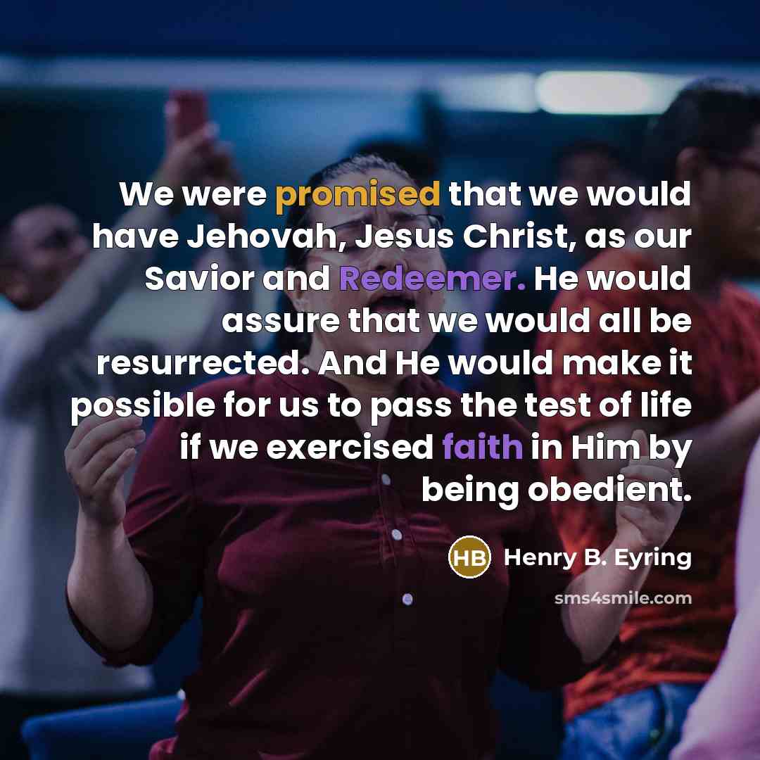 “We were promised that we would have Jehovah, Jesus Christ, as our Savior and Redeemer. He would assure that we would all be resurrected. And He would make it possible for us to pass the test of life if we exercised faith in Him by being obedient.” quote by Henry B. Eyring