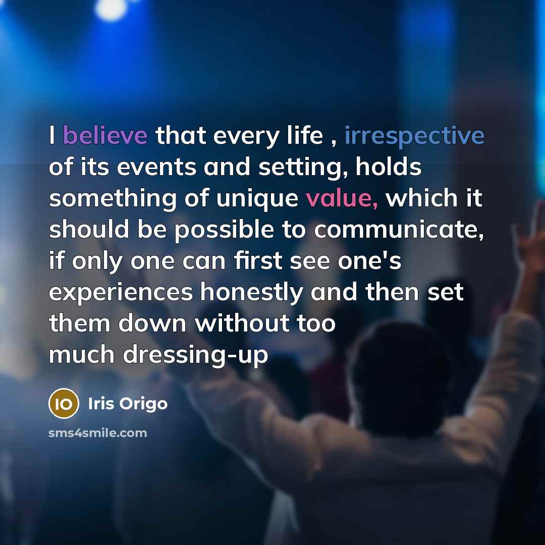 “I believe that every life , irrespective of its events and setting, holds something of unique value, which it should be possible to communicate, if only one can first see one's experiences honestly and then set them down without too much dressing-up” quote by Iris Origo