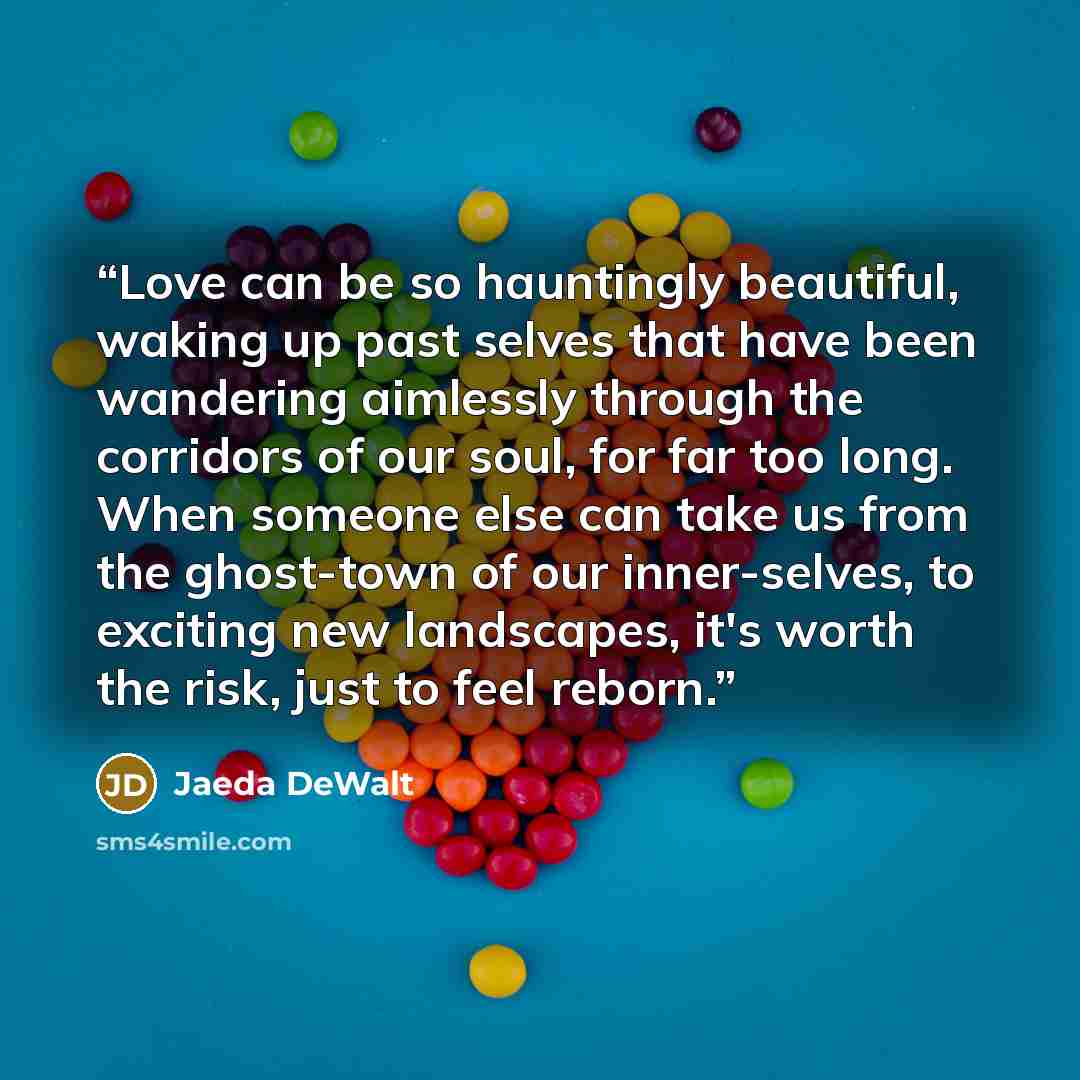 “Love can be so hauntingly beautiful, waking up past selves that have been wandering aimlessly through the corridors of our soul, for far too long. When someone else can take us from the ghost-town of our inner-selves, to exciting new landscapes, it's worth the risk, just to feel reborn.” quote by Jaeda DeWalt