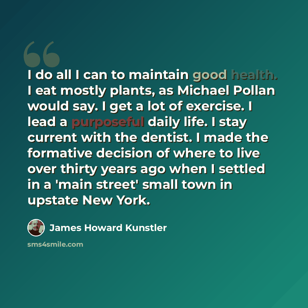 “I do all I can to maintain good health. I eat mostly plants, as Michael Pollan would say. I get a lot of exercise. I lead a purposeful daily life. I stay current with the dentist. I made the formative decision of where to live over thirty years ago when I settled in a 'main street' small town in…” quote by James Howard Kunstler