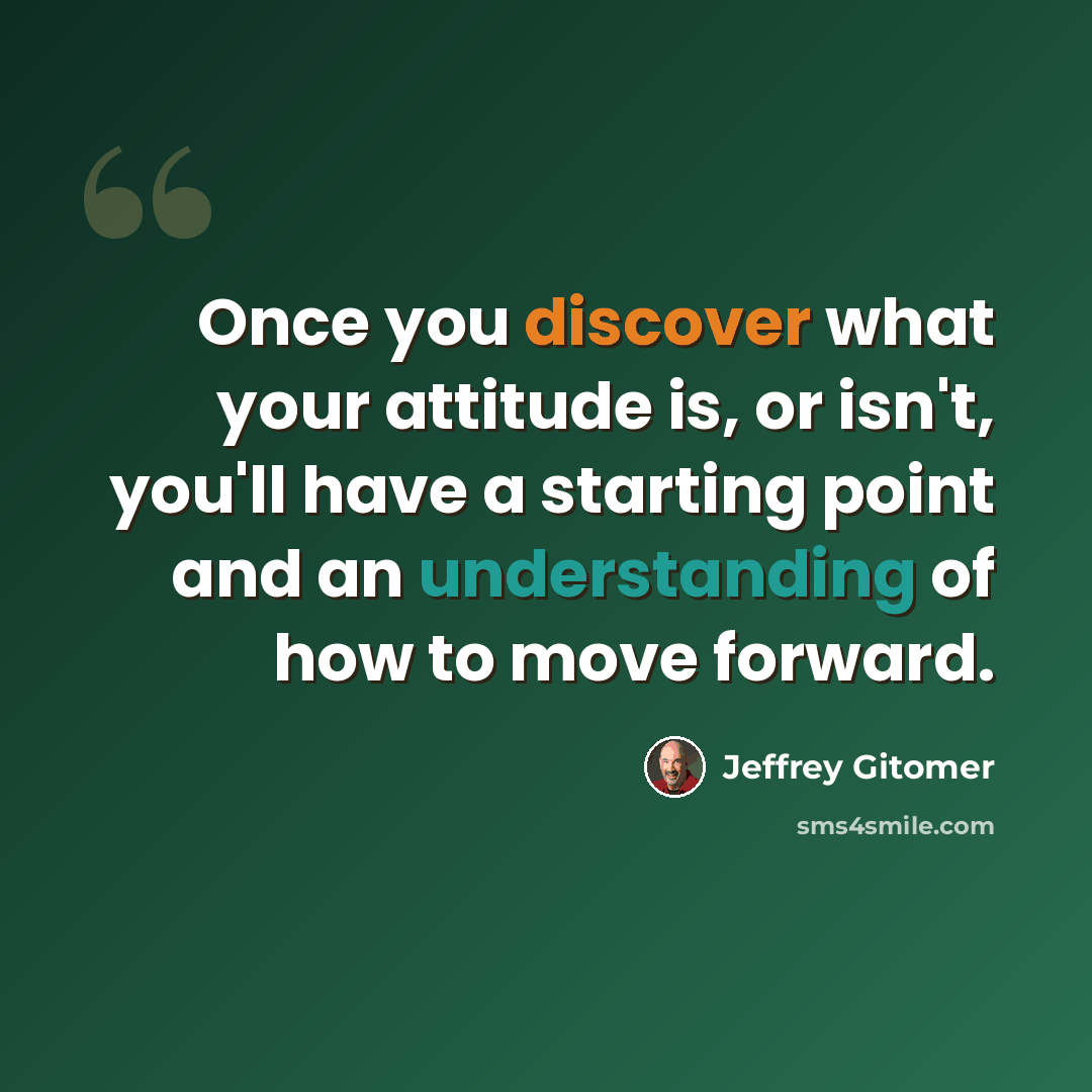 “Once you discover what your attitude is, or isn't, you'll have a starting point and an understanding of how to move forward.” quote by Jeffrey Gitomer