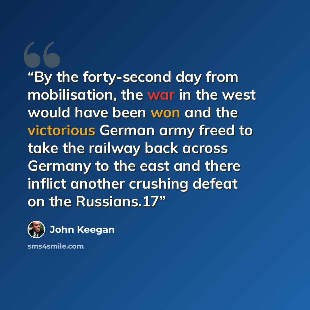 “By the forty-second day from mobilisation, the war in the west would have been won and the victorious German army freed to take the railway back across Germany to the east and there inflict another crushing defeat on the Russians.17” quote by John Keegan