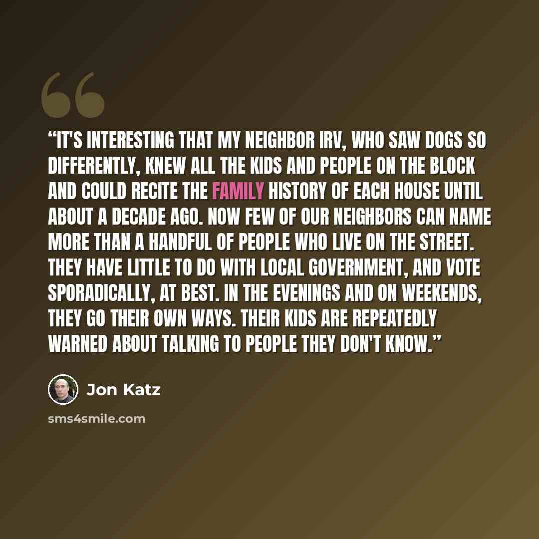 “It's interesting that my neighbor Irv, who saw dogs so differently, knew all the kids and people on the block and could recite the family history of each house until about a decade ago. Now few of our neighbors can name more than a handful of people who live on the street. They have little to do…” quote by Jon Katz
