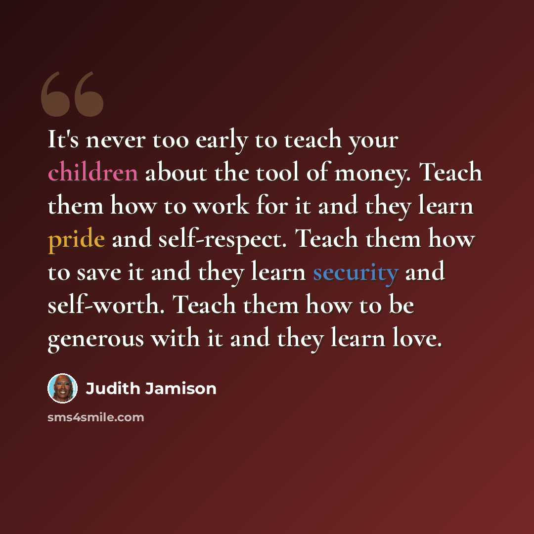 “It's never too early to teach your children about the tool of money. Teach them how to work for it and they learn pride and self-respect. Teach them how to save it and they learn security and self-worth. Teach them how to be generous with it and they learn love.” quote by Judith Jamison